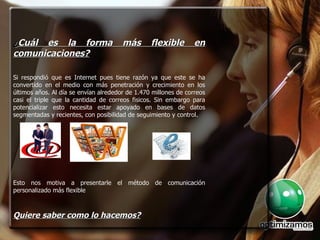 ¿ Cuál es la forma más flexible en comunicaciones? Si respondió que es Internet pues tiene razón ya que este se ha convertido en el medio con más penetración y crecimiento en los últimos años. Al día se envían alrededor de 1.470 millones de correos casi el triple que la cantidad de correos fisicos. Sin embargo para potencializar esto necesita estar apoyado en bases de datos segmentadas y recientes, con posibilidad de seguimiento y control. Esto nos motiva a presentarle el método de comunicación personalizado más flexible  Quiere saber como lo hacemos? 