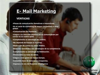 E- Mail Marketing VENTAJAS E- Mail Marketing VENTAJAS Piezas de comunicación llamativas e interactivas. Es el canal de marketing de mayor crecimiento a nivel global. Comunicación sin fronteras. Llegue a su mercado objetivo así su comunicación por correo no se vuelve spam. Complementa su estrategia de medios. No depende de franjas ni horarios. Reducción de costos vs. otros medios. Reacción inmediata a las estrategias de su competencia. Complemente su estrategia de fidelización. Potencialice su base de datos. Llegue a más gente en menos tiempo. Consolide base de datos para prospectos. Ingrese a la era del Bussines Intelligence . 