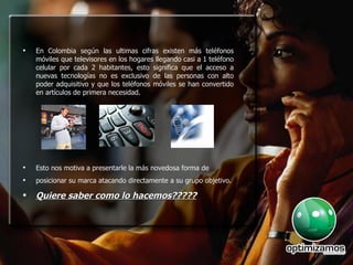 En Colombia según las ultimas cifras existen más teléfonos móviles que televisores en los hogares llegando casi a 1 teléfono celular por cada 2 habitantes, esto significa que el acceso a nuevas tecnologías no es exclusivo de las personas con alto poder adquisitivo y que los teléfonos móviles se han convertido en artículos de primera necesidad. Esto nos motiva a presentarle la más novedosa forma de  posicionar su marca atacando directamente a su grupo objetivo. Quiere saber como lo hacemos????? 