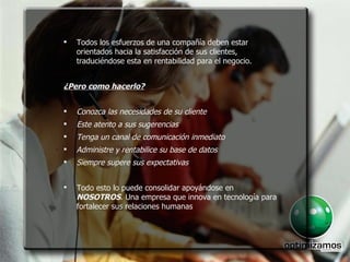 Todos los esfuerzos de una compañía deben estar orientados hacia la satisfacción de sus clientes, traduciéndose esta en rentabilidad para el negocio. ¿Pero como hacerlo? Conozca las necesidades de su cliente  Este atento a sus sugerencias enga un canal de comunicación inmediato  Administre y rentabilice su base de datos  Siempre supere sus expectativas  Todo esto lo puede consolidar apoyándose en  NOSOTROS . Una empresa que innova en tecnología para fortalecer sus relaciones humanas Todos los esfuerzos de una compañía deben estar orientados hacia la satisfacción de sus clientes, traduciéndose esta en rentabilidad para el negocio. ¿Pero como hacerlo? Conozca las necesidades de su cliente  Este atento a sus sugerencias  Tenga un canal de comunicación inmediato  Administre y rentabilice su base de datos  Siempre supere sus expectativas  Todo esto lo puede consolidar apoyándose en  NOSOTROS . Una empresa que innova en tecnología para fortalecer sus relaciones humanas 