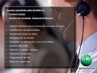 Nuestro portafolio esta dividido en: Contact Center Gestión de Contacto  Inbound-Outbound  -Solución diseñada para la consecución de bases de datos. -Identificación de oportunidades.  -Actualización bases de datos. -Prospectación de clientes.  -Suministro de información y servicio al cliente. -Soporte Help Desk. -Atención  a quejas y reclamos. -Activación de servicios. -Programación de IVR -Buzón de sugerencias 
