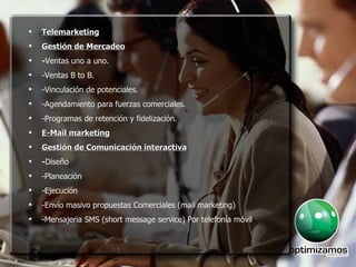 Telemarketing Gestión de Mercadeo - Ventas uno a uno. -Ventas B to B. -Vinculación de potenciales. -Agendamiento para fuerzas comerciales. -Programas de retención y fidelización. E-Mail marketing Gestión de Comunicación interactiva - Diseño -Planeación -Ejecución -Envío masivo propuestas Comerciales (mail marketing) -Mensajeria SMS (short message service)  Por telefonía móvil 