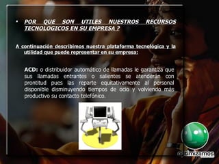 POR QUE SON UTILES NUESTROS RECURSOS TECNOLOGICOS EN SU EMPRESA ? A continuación describimos nuestra plataforma tecnológica y la utilidad que puede representar en su empresa: ACD:  o distribuidor automático de llamadas le garantiza que sus llamadas entrantes o salientes se atenderán con prontitud pues las reparte equitativamente al personal disponible disminuyendo tiempos de ocio y volviendo más productivo su contacto telefónico. ACD:  o distribuidor automático de llamadas le garantiza que sus llamadas entrantes o salientes se atenderán con prontitud pues las reparte equitativamente al personal disponible disminuyendo tiempos de ocio y volviendo más productivo su contacto telefónico . 