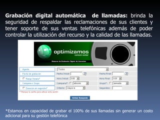 Grabación digital automática  de llamadas:  brinda la seguridad de respaldar las reclamaciones de sus clientes y tener soporte de sus ventas telefónicas además de poder controlar la utilización del recurso y la calidad de las llamadas. * Estamos en capacidad de grabar el 100% de sus llamadas sin generar un costo adicional para su gestión telefónica  
