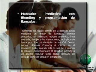 Marcador Predictivo con Blending y programación de llamadas :  Garantiza un rápido barrido de la base de datos mediante un motor de llamadas, elimina ocupados, no contestan, repique telefónico, línea averiada, tiempo entre marcaciones, multiplicando hasta por 3 el rendimiento de un Call Center normal. Además Contacta al cliente en el momento justo, cuando este lo solicite o cuando lo requiere adicionalmente el Blending permite a un agente manejar tanto como campaña de entrada como de salida en simultanea. 