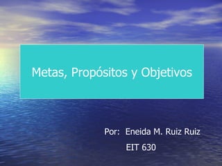 Metas, Propósitos y Objetivos Por:  Eneida M. Ruiz Ruiz EIT 630 