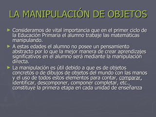 LA MANIPULACIÓN DE OBJETOS Consideramos de vital importancia que en el primer ciclo de la Educación Primaria el alumno trabaje las matemáticas manipulando. A estas edades el alumno no posee un pensamiento abstracto por lo que la mejor manera de crear aprendizajes significativos en el alumno será mediante la manipulación directa. La manipulación es útil debido a que  es de objetos concretos o de dibujos de objetos del mundo con las manos y el uso de todos estos elementos para contar,  comparar,  identificar, descomponer, componer completar, etc., constituye la primera etapa en cada unidad de enseñanza 