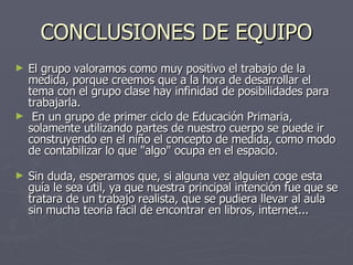 CONCLUSIONES DE EQUIPO El grupo valoramos como muy positivo el trabajo de la medida, porque creemos que a la hora de desarrollar el tema con el grupo clase hay infinidad de posibilidades para trabajarla. En un grupo de primer ciclo de Educación Primaria, solamente utilizando partes de nuestro cuerpo se puede ir construyendo en el niño el concepto de medida, como modo de contabilizar lo que "algo" ocupa en el espacio. Sin duda, esperamos que, si alguna vez alguien coge esta guía le sea útil, ya que nuestra principal intención fue que se tratara de un trabajo realista, que se pudiera llevar al aula sin mucha teoría fácil de encontrar en libros, internet... 