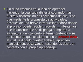 Sin duda creemos en la idea de aprender haciendo, la cual cada día está cobrando más fuerza y nosotros no nos olvidamos de ella, sino que mediante la propuesta de actividades, después de una breve introducción teórica donde el profesor pueda reciclar, recordar... intentamos que el docente que se disponga a impartir la asignatura y en concreto el tema, pretenda y se de cuenta de que los alumnos en el  primer ciclo , al cual va dirigido nuestro trabajo, aprenden manipulando, observando, tocando, es decir, en contacto con el propio aprendizaje. 