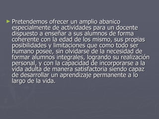 Pretendemos ofrecer un amplio abanico especialmente de actividades para un docente dispuesto a enseñar a sus alumnos de forma coherente con la edad de los mismo, sus propias posibilidades y limitaciones que como todo ser humano posee, sin olvidarse de la necesidad de formar alumnos integrales, logrando su realización personal, y con la capacidad de incorporarse a la vida adulta de manera satisfactoria siendo capaz de desarrollar un aprendizaje permanente a lo largo de la vida. 