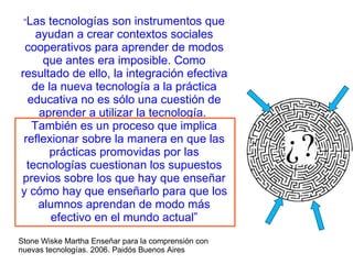 “ Las tecnologías son instrumentos que ayudan a crear contextos sociales cooperativos para aprender de modos que antes era imposible. Como resultado de ello, la integración efectiva de la nueva tecnología a la práctica educativa no es sólo una cuestión de aprender a utilizar la tecnología.  También es un proceso que implica reflexionar sobre la manera en que las prácticas promovidas por las tecnologías cuestionan los supuestos previos sobre los que hay que enseñar y cómo hay que enseñarlo para que los alumnos aprendan de modo más efectivo en el mundo actual” Stone Wiske Martha Enseñar para la comprensión con nuevas tecnologías. 2006. Paidós Buenos Aires 