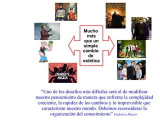 Mucho  más que un simple  cambio  de  estética “ Uno de los desafíos más difíciles será el de modificar nuestro pensamiento de manera que enfrente la complejidad creciente, la rapidez de los cambios y lo imprevisible que caracterizan nuestro mundo. Debemos reconsiderar la organización del conocimiento”  Federico Mayor   
