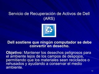 Servicio de Recuperación de Activos de Dell (ARS) Dell sostiene que ningún computador se debe convertir en desecho. Objetivo:  Mantener los desechos peligrosos para el ambiente lejos de los campos de despojos, permitiendo que los materiales sean reciclados o rehusados y ayudando a conservar el medio ambiente. 