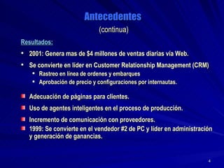 Antecedentes   (continua) Resultados:   2001: Genera mas de $4 millones de ventas diarias vía Web. Se convierte en líder en Customer Relationship Management (CRM) Rastreo en línea de ordenes y embarques Aprobación de precio y configuraciones por internautas. Adecuación de páginas para clientes. Uso de agentes inteligentes en el proceso de producción.  Incremento de comunicación con proveedores. 1999: Se convierte en el vendedor #2 de PC y líder en administración y generación de ganancias. 