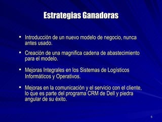 Estrategias Ganadoras Introducción de un nuevo modelo de negocio, nunca antes usado. Creación de una magnifica cadena de abastecimiento para el modelo. Mejoras Integrales en los Sistemas de Logísticos Informáticos y Operativos.  Mejoras en la comunicación y el servicio con el cliente, lo que es parte del programa CRM de Dell y piedra angular de su éxito. 