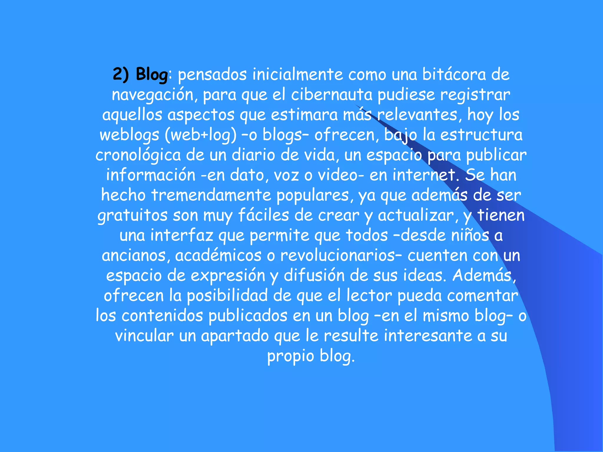 2) Blog : pensados inicialmente como una bitácora de navegación, para que el cibernauta pudiese registrar aquellos aspectos que estimara más relevantes, hoy los weblogs (web+log) –o blogs– ofrecen, bajo la estructura cronológica de un diario de vida, un espacio para publicar información -en dato, voz o video- en internet. Se han hecho tremendamente populares, ya que además de ser gratuitos son muy fáciles de crear y actualizar, y tienen una interfaz que permite que todos –desde niños a ancianos, académicos o revolucionarios– cuenten con un espacio de expresión y difusión de sus ideas. Además, ofrecen la posibilidad de que el lector pueda comentar los contenidos publicados en un blog –en el mismo blog– o vincular un apartado que le resulte interesante a su propio blog. 