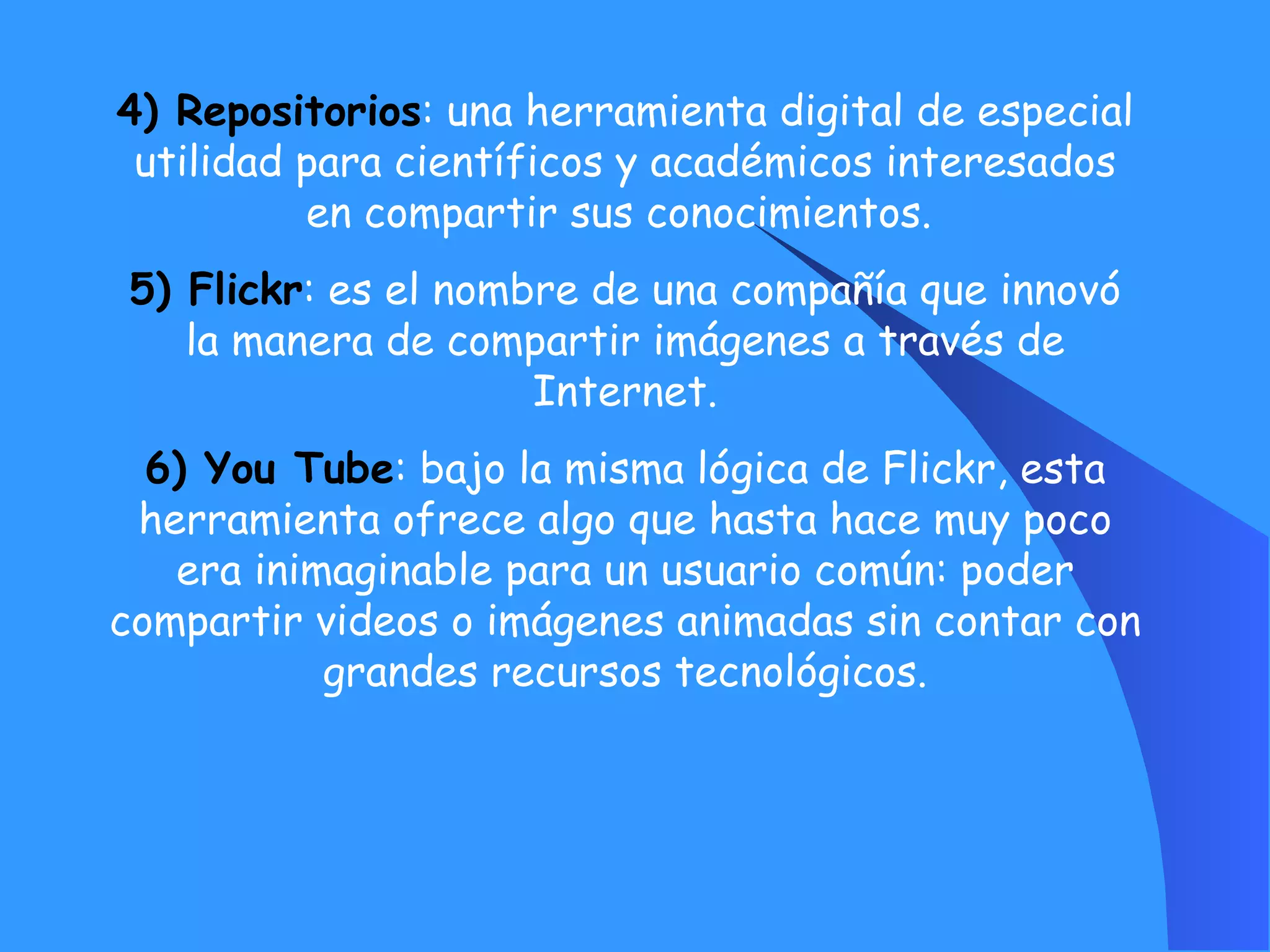 4) Repositorios : una herramienta digital de especial utilidad para científicos y académicos interesados en compartir sus conocimientos.  5) Flickr : es el nombre de una compañía que innovó la manera de compartir imágenes a través de Internet. 6) You Tube : bajo la misma lógica de Flickr, esta herramienta ofrece algo que hasta hace muy poco era inimaginable para un usuario común: poder compartir videos o imágenes animadas sin contar con grandes recursos tecnológicos. 