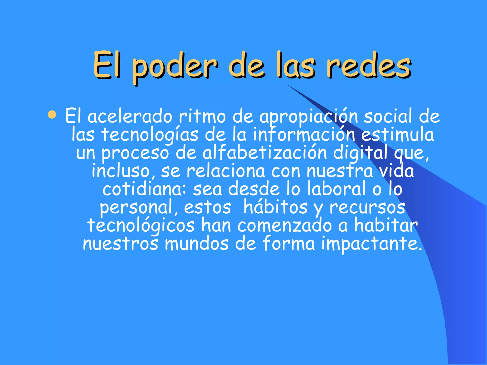 El poder de las redes El acelerado ritmo de apropiación social de las tecnologías de la información estimula un proceso de alfabetización digital que, incluso, se relaciona con nuestra vida cotidiana: sea desde lo laboral o lo personal, estos  hábitos y recursos tecnológicos han comenzado a habitar nuestros mundos de forma impactante. 
