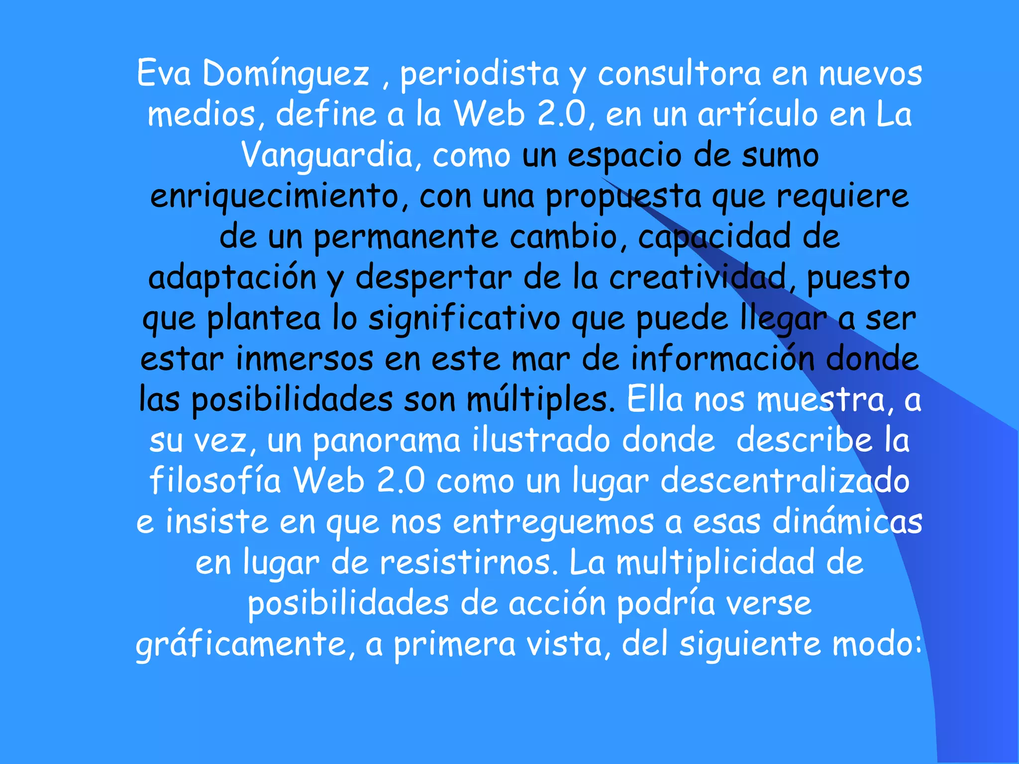 Eva Domínguez , periodista y consultora en nuevos medios, define a la Web 2.0, en un artículo en La Vanguardia, como  un espacio de sumo enriquecimiento, con una propuesta que requiere de un permanente cambio, capacidad de adaptación y despertar de la creatividad, puesto que plantea lo significativo que puede llegar a ser estar inmersos en este mar de información donde las posibilidades son múltiples.  Ella nos muestra, a su vez, un panorama ilustrado donde  describe la filosofía Web 2.0 como un lugar descentralizado e insiste en que nos entreguemos a esas dinámicas en lugar de resistirnos. La multiplicidad de posibilidades de acción podría verse gráficamente, a primera vista, del siguiente modo: 