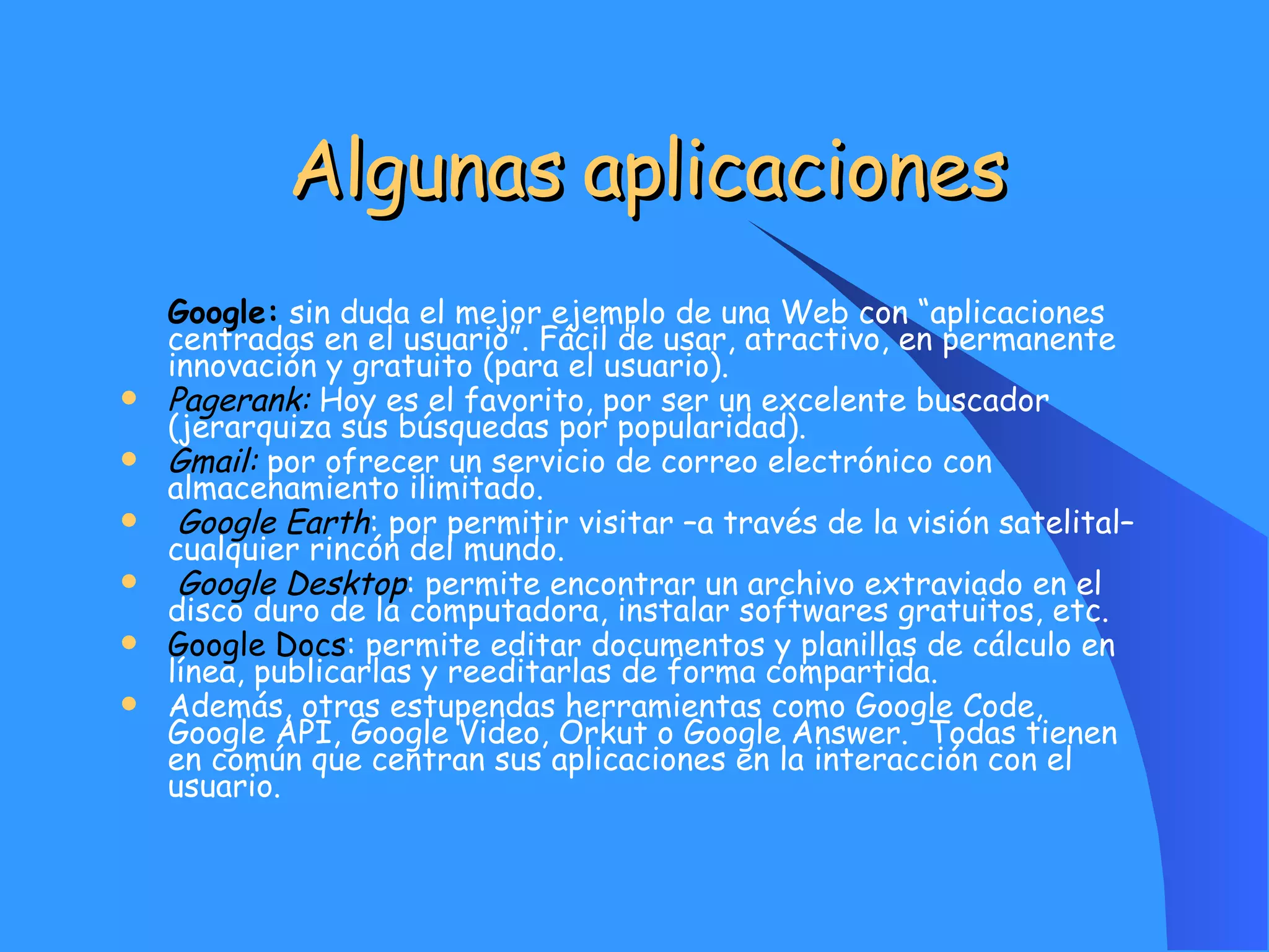 Algunas aplicaciones   Google:  sin duda el mejor ejemplo de una Web con “aplicaciones centradas en el usuario”. Fácil de usar, atractivo, en permanente innovación y gratuito (para el usuario).  Pagerank:  Hoy es el favorito, por ser un excelente buscador (jerarquiza sus búsquedas por popularidad). Gmail:  por ofrecer un servicio de correo electrónico con almacenamiento ilimitado. Google Earth : por permitir visitar –a través de la visión satelital– cualquier rincón del mundo. Google Desktop : permite encontrar un archivo extraviado en el disco duro de la computadora, instalar softwares gratuitos, etc. Google Docs : permite editar documentos y planillas de cálculo en línea, publicarlas y reeditarlas de forma compartida. Además, otras estupendas herramientas como Google Code, Google API, Google Video, Orkut o Google Answer.  Todas tienen en común que centran sus aplicaciones en la interacción con el usuario. 