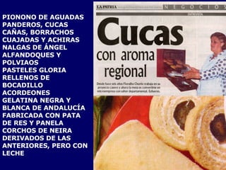 PIONONO DE AGUADAS PANDEROS, CUCAS CAÑAS, BORRACHOS  CUAJADAS Y ACHIRAS NALGAS DE ÁNGEL ALFANDOQUES Y POLVIAOS PASTELES GLORIA RELLENOS DE BOCADILLO ACORDEONES  GELATINA NEGRA Y BLANCA DE ANDALUCÍA FABRICADA CON PATA DE RES Y PANELA CORCHOS DE NEIRA DERIVADOS DE LAS  ANTERIORES, PERO CON LECHE 