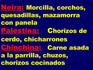 Neira:   Morcilla, corchos, quesadillas, mazamorra con panela Palestina: C horizos de cerdo, chicharrones   Chinchina: Carne asada a la parrilla, chuzos, chorizos cocinados 