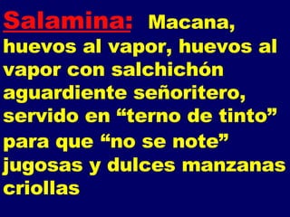 Salamina: Macana, huevos al vapor, huevos al vapor con salchichón  aguardiente señoritero, servido en “terno de tinto” para que   “no se note”   jugosas y dulces manzanas criollas   