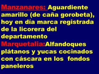 Manzanares:  Aguardiente amarillo (de caña gorobeta), hoy en día marca registrada de la licorera del departamento Marquetalia: Alfandoques plátanos y yucas cocinados con cáscara en los  fondos paneleros 