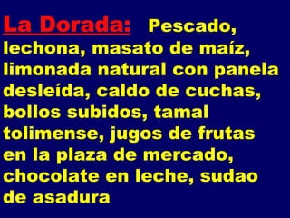 La Dorada: Pescado,  lechona, masato de maíz, limonada natural con panela desleída, caldo de cuchas, bollos subidos, tamal tolimense, jugos de frutas  en la plaza de mercado, chocolate en leche, sudao de asadura 