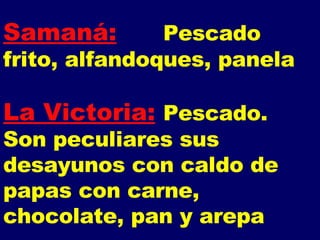 Samaná: Pescado frito, alfandoques, panela La Victoria: Pescado.  Son peculiares sus desayunos con caldo de papas con carne, chocolate, pan y arepa 