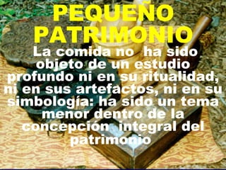 PEQUEÑO PATRIMONIO La comida no  ha sido objeto de un estudio profundo ni en su ritualidad, ni en sus artefactos, ni en su simbología: ha sido un tema menor dentro de la concepción  integral del patrimonio   