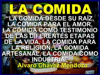 “ LA COMIDA DESDE SU RAÍZ, LA COMIDA PARA EL AMOR, LA COMIDA COMO TESTIMONIO DE LAS DIFERENTES ETAPAS DE LA VIDA, LA COMIDA PARA LA RELIGIÓN, LA COMIDA ARTESANAL, LA COMIDA COMO INDUSTRIA” Alvaro Chávez Mendoza LA COMIDA 