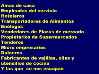 Amas de casa Empleadas del servicio Hoteleros Transportadores de Alimentos Enólogos Vendedores de Plazas de mercado  Propietarios de Supermercados Tenderos Micro empresarios Dulceros Fabricantes de vajillas, ollas y utensilios de cocina Y las que  se nos escapan 