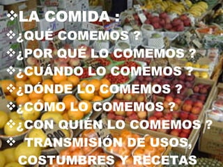 LA COMIDA : ¿QUÉ COMEMOS ?  ¿POR QUÉ LO COMEMOS ? ¿CUÁNDO LO COMEMOS ? ¿DÓNDE LO COMEMOS ? ¿CÓMO LO COMEMOS ? ¿CON QUIÉN LO COMEMOS ? TRANSMISIÓN DE USOS,  COSTUMBRES Y RECETAS  