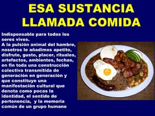 Indispensable para todos los seres vivos. A la pulsión animal del hambre, nosotros le añadimos apetito, disfrute, gusto, placer, rituales, artefactos, ambientes, fechas, en fin toda una construcción colectiva transmitida de generación en generación y que constituye una manifestación cultural que denota como pocas la identidad, el sentido de pertenencia,  y la memoria común de un grupo humano  ESA SUSTANCIA LLAMADA COMIDA 