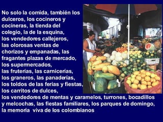 No solo la comida, también los dulceros, los cocineros y cocineras, la tienda del colegio, la de la esquina, los vendedores callejeros, las olorosas ventas de chorizos y empanadas, las  fragantes plazas de mercado,  los supermercados,  las fruterías, las carnicerías,  los graneros, las panaderías,  los toldos de las ferias y fiestas,  los carritos de dulces,  los vendedores de mentas y caramelos, turrones, bocadillos y melcochas, las fiestas familiares, los parques de domingo, la memoria  viva de los colombianos  