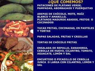 ¿QUÉ COMEMOS? PATACONES DE PLÁTANO VERDE, PAMPADAS, ABORRAJAOS Y PUERQUITAS AREPAS DE CHÓCOLO, MOTE, MAÍZ BLANCO Y AMARILLO,  PLÁTANOS MADUROS ASADOS, FRITOS  O COCINADOS  YUCAS FRITAS, COCINADAS, EN PASTELES Y TORTAS PAPAS SALADAS, FRITAS Y CRIOLLAS TORTAS DE CHÓCOLO FRITAS  ENSALADA DE REPOLLO, ZANAHORIA, CEBOLLA DE HUEVO, CILANTRO, TOMATE, AGUACATE, LIMÓN Y SAL ENCURTIDO O PICADILLO DE CEBOLLA JUNCA  O LARGA CON CILANTRO, LIMÓN Y SAL 