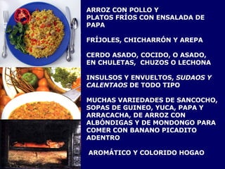 ARROZ CON POLLO Y  PLATOS FRÍOS CON ENSALADA DE PAPA FRÍJOLES, CHICHARRÓN Y AREPA CERDO ASADO, COCIDO, O ASADO,  EN CHULETAS,  CHUZOS O LECHONA INSULSOS Y ENVUELTOS,  SUDAOS Y CALENTAOS  DE TODO TIPO  MUCHAS VARIEDADES DE SANCOCHO,  SOPAS DE GUINEO, YUCA, PAPA Y ARRACACHA, DE ARROZ CON ALBÓNDIGAS Y DE MONDONGO PARA COMER CON BANANO PICADITO ADENTRO AROMÁTICO Y COLORIDO HOGAO 