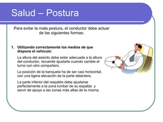 Salud – Postura Para evitar la mala postura, el conductor debe actuar de las siguientes formas: Utilizando correctamente los medios de que dispone el vehículo: La altura del asiento debe estar adecuada a la altura del conductor, recuerde ajustarlo cuando cambie el turno con otro compañero. La posición de la banqueta ha de ser casi horizontal, con una ligera elevación de la parte delantera. La parte inferior del respaldo debe ajustarse perfectamente a la zona lumbar de su espalda  y servir de apoyo a las zonas más altas de la misma. 