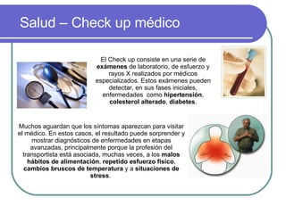 Salud – Check up médico El Check up consiste en una serie de  exámenes  de laboratorio, de esfuerzo y rayos X realizados por médicos especializados. Estos exámenes pueden detectar, en sus fases iniciales, enfermedades  como  hipertensión ,  colesterol alterado ,  diabetes . Muchos aguardan que los síntomas aparezcan para visitar el médico. En estos casos, el resultado puede sorprender y mostrar diagnósticos de enfermedades en etapas avanzadas, principalmente porque la profesión del transportista está asociada, muchas veces, a los  malos hábitos de alimentación ,  repetido esfuerzo físico ,  cambios bruscos de temperatura  y a  situaciones de stress .  