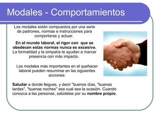 Modales - Comportamientos Los modales están compuestos por una serie de padrones, normas e instrucciones para comportarse y actuar.  En el mundo laboral, el rigor con  que se obedecen estas normas nunca es excesivo.  La  formalidad y la simpatía te ayudan a marcar presencia con más impacto.  Saludar  a donde llegues, y decir "buenos días, "buenas tardes", "buenas noches" sea cual sea la ocasión. Cuando conozca a las personas, salúdelas por su  nombre propio .  Los modales más importantes en el quehacer laboral pueden resumirse en las siguientes acciones: 