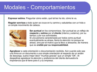 Modales - Comportamientos Expresar estima . Preguntar cómo están, qué tal les ha ido, cómo le va.  Regalar sonrisas  a todo quien se cruce en tu camino y saludarlas con un hola o un simple movimiento de cabeza.  Ser puntual  en los compromisos. Ser puntual es un reflejo de  respecto  y  estima  por el  cliente  (interno y externo), por su tiempo y por sus actividades.  Si una persona caracterizada por todos como puntual eventualmente se atrasa, llama la atención no porque se atrasó, sino por el motivo que la llevo a atrasarse, de manera que es  creíble por su responsabilidad. Agradecer  a cada orientación o documentación recibida. Aún cuando solo sea una firma en un documento o una simple orientación al respecto de un andén de descarga, suena mejor decir “muchas gracias” que un simple “OK”. Al despedirse agradecer la atención y preferencia del cliente demuestra la importancia que él tiene para ti y su empresa.  