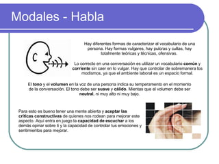 Modales - Habla Hay diferentes formas de caracterizar el vocabulario de una persona. Hay formas vulgares, hay pulcras y cultas, hay totalmente teóricas y técnicas, ofensivas.  Lo correcto en una conversación es utilizar un vocabulario  común  y  corriente  sin caer en lo vulgar. Hay que controlar de sobremanera los modismos, ya que el ambiente laboral es un espacio formal. El  tono  y el  volumen  en la voz de una persona indica su temperamento en el momento de la conversación. El tono debe ser  suave  y  cálido . Mientas que el volumen debe ser  neutral , ni muy alto ni muy bajo. Para esto es bueno tener una mente abierta y  aceptar las críticas constructivas  de quienes nos rodean para mejorar este aspecto. Aquí entra en juego la  capacidad de escuchar  a los demás opinar sobre ti y la capacidad de controlar tus emociones y sentimientos para mejorar. 