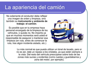 La apariencia del camión No solamente el conductor debe reflejar una imagen de orden y limpieza, sino también su  instrumento y ambiente de trabajo :  el camión . Es posible que en tu empresa haya personal encargado de la limpieza de los vehículos, o quizás no. No importa ya que en muchos momentos será usted el responsable de asegurar o mantener esa limpieza (en ruta, antes de comenzar la ruta, tras algún incidente aislado, etc.) Lo más normal es que pueda utilizar un túnel de lavado, pero si no es así, dale un repaso a los cristales, ya que están siempre a la vista. Del resto del vehículo preocúpese sobre todo de las zonas más sucias y evidentes (como ruedas y guardabarros y zona del motor, por ejemplo). 