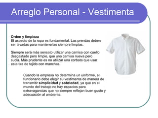 Arreglo Personal - Vestimenta Cuando la empresa no determina un uniforme, el funcionario debe elegir su vestimenta de manera de transmitir  simplicidad  y  sobriedad , ya que en el mundo del trabajo no hay espacios para extravagancias que no siempre reflejan buen gusto y adecuación al ambiente.  Orden y limpieza   El aspecto de la ropa es fundamental. Las prendas deben ser lavadas para mantenerlas siempre limpias. Siempre será más sensato utilizar una camisa con cuello desgastado pero limpio, que una camisa nueva pero sucia. Más prudente es no utilizar una corbata que usar esta tira de tejido con manchas. 