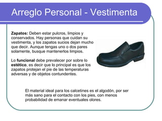 Arreglo Personal - Vestimenta Zapatos:  Deben estar pulcros, limpios y conservados. Hay personas que cuidan su vestimenta, y los zapatos sucios dejan mucho que decir. Aunque tengas uno o dos pares solamente, busque mantenerlos limpios.  Lo  funcional  debe prevalecer por sobre lo  estético , es decir que lo principal es que los zapatos protejan  el pie de las temperaturas adversas y de objetos contundentes.  El material ideal para los calcetines es el algodón, por ser más sano para el contacto con los pies, con menos probabilidad de emanar eventuales olores.  