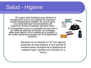 Salud - Higiene El cuerpo está diseñado para eliminar la transpiración como una manera de mantener nuestra temperatura estable. Es, por lo tanto, una señal del buen funcionamiento del organismo frente al repetido esfuerzo físico. El transportista como un prestador de servicios y en señal de atención al cliente, sin embargo, debe estar atento, en la medida de lo posible, a los malos olores provocados por la transpiración excesiva.  Mantener en el vehículo un “kit” con algunos productos de aseo básicos, lo que permite el mantenimiento constante de la apariencia en cualquier lugar, significa una inversión en si mismo. 