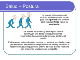 Salud – Postura La postura del conductor del vehículo es determinante no sólo para su  seguridad  sino también para su  salud física  y para su  apariencia . Los dolores de espalda y de la región cervical constituyen una de las consecuencias más importantes de una incorrecta forma de sentarse al volante. En los países industrializados, cerca de un tercio de los días laborales  perdidos estan relacionados con problemas de salud y se deben a trastornos musculoesqueléticos. El 60% de estos días se relaciona con problemas localizados en la espalda. 