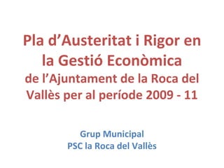 Pla d’Austeritat i Rigor en la Gestió Econòmica de l’Ajuntament de la Roca del Vallès per al període 2009 - 11 Grup Municipal PSC la Roca del Vallès 
