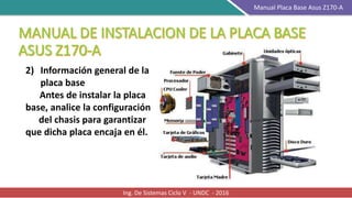 Ing. De Sistemas Ciclo V - UNDC - 2016
Manual Placa Base Asus Z170-A
2) Información general de la
placa base
Antes de instalar la placa
base, analice la configuración
del chasis para garantizar
que dicha placa encaja en él.
 